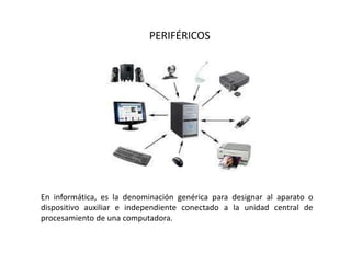 PERIFÉRICOS
En informática, es la denominación genérica para designar al aparato o
dispositivo auxiliar e independiente conectado a la unidad central de
procesamiento de una computadora.
 