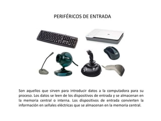 PERIFÉRICOS DE ENTRADA
Son aquellos que sirven para introducir datos a la computadora para su
proceso. Los datos se leen de los dispositivos de entrada y se almacenan en
la memoria central o interna. Los dispositivos de entrada convierten la
información en señales eléctricas que se almacenan en la memoria central.
 