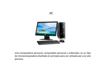 PC
Una computadora personal, computador personal u ordenador, es un tipo
de microcomputadora diseñada en principio para ser utilizada por una sola
persona.
 