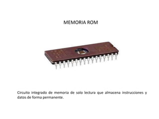 MEMORIA ROM
Circuito integrado de memoria de solo lectura que almacena instrucciones y
datos de forma permanente.
 
