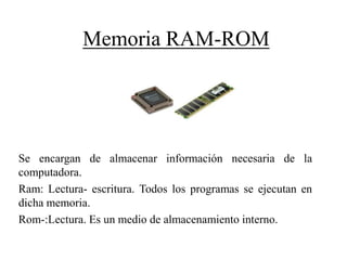 Memoria RAM-ROM
Se encargan de almacenar información necesaria de la
computadora.
Ram: Lectura- escritura. Todos los programas se ejecutan en
dicha memoria.
Rom-:Lectura. Es un medio de almacenamiento interno.
 