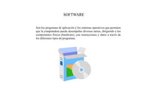 SOFTWARE
Son los programas de aplicación y los sistemas operativos que permiten
que la computadora pueda desempeñar diversas tareas, dirigiendo a los
componentes físicos (hardware), con instrucciones y datos a través de
los diferentes tipos de programas.
 