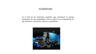 HARDWARE
Es el total de los materiales, tangibles, que constituyen al sistema
informático de una computadora. Esto se refiere a sus componentes de
tipo mecánico, electrónico, eléctrico y periféricos.
 