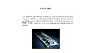 MEMORIA
Es el dispositivo que retiene, memoriza o almacena datos durante algún
período de tiempo. Las memorias suelen ser de rápido acceso, y pueden
ser volátiles y no volátiles. La clasificación principal de memorias son
RAM y ROM. Estas memorias son utilizadas para almacenamiento
primario.
 
