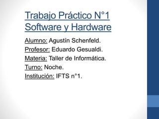 Trabajo Práctico N°1
Software y Hardware
Alumno: Agustín Schenfeld.
Profesor: Eduardo Gesualdi.
Materia: Taller de Informática.
Turno: Noche.
Institución: IFTS n°1.
 
