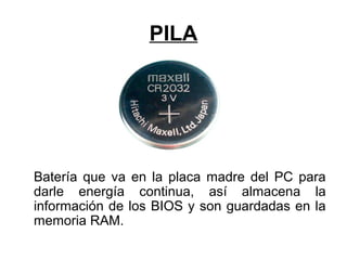 PILA
Batería que va en la placa madre del PC para
darle energía continua, así almacena la
información de los BIOS y son guardadas en la
memoria RAM.
 