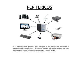 PERIFERICOS
Es la denominación genérica para designar a los dispositivos auxiliares e
independientes conectados a la unidad central de procesamiento de una
computadora donde pueden ser de entrada , salida o mixtos.
 