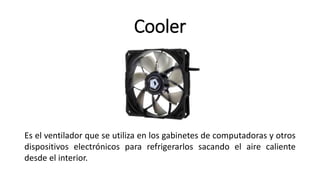 Cooler
Es el ventilador que se utiliza en los gabinetes de computadoras y otros
dispositivos electrónicos para refrigerarlos sacando el aire caliente
desde el interior.
 