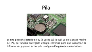 Pila
Es una pequeña batería de 3v (a veces 5v) la cual va en la placa madre
del PC, su función entregarle energía continua para que almacene la
información y que no se borre la configuración guardada en el setup.
 