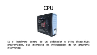 CPU
Es el hardware dentro de un ordenador u otros dispositivos
programables, que interpreta las instrucciones de un programa
informático.
 