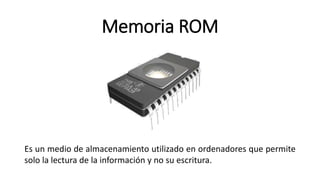 Memoria ROM
Es un medio de almacenamiento utilizado en ordenadores que permite
solo la lectura de la información y no su escritura.
 