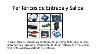 Periféricos de Entrada y Salida
Es aquel tipo de dispositivo periférico de un computador que permite
tanto que sea ingresada información desde un sistema externo, como
emitir información a partir de ese sistema.
 
