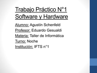 Trabajo Práctico N°1
Software y Hardware
Alumno: Agustín Schenfeld
Profesor: Eduardo Gesualdi
Materia: Taller de Informática
Turno: Noche
Institución: IFTS n°1
 