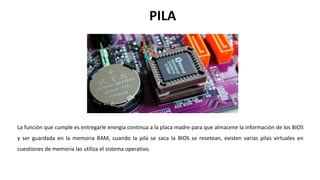 La función que cumple es entregarle energía continua a la placa madre para que almacene la información de los BIOS
y ser guardada en la memoria RAM, cuando la pila se saca la BIOS se resetean, existen varias pilas virtuales en
cuestiones de memoria las utiliza el sistema operativo.
PILA
 