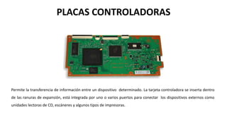 PLACAS CONTROLADORAS
Permite la transferencia de información entre un dispositivo determinado. La tarjeta controladora se inserta dentro
de las ranuras de expansión, está integrada por uno o varios puertos para conectar los dispositivos externos como
unidades lectoras de CD, escáneres y algunos tipos de impresoras.
 