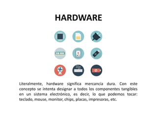 HARDWARE
Literalmente, hardware significa mercancía dura. Con este
concepto se intenta designar a todos los componentes tangibles
en un sistema electrónico, es decir, lo que podemos tocar:
teclado, mouse, monitor, chips, placas, impresoras, etc.
 