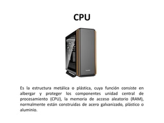 CPU
Es la estructura metálica o plástica, cuya función consiste en
albergar y proteger los componentes unidad central de
procesamiento (CPU), la memoria de acceso aleatorio (RAM),
normalmente están construidas de acero galvanizado, plástico o
aluminio.
 
