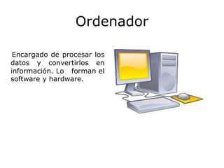Ordenador
Encargado de procesar los
datos y convertirlos en
información. Lo forman el
software y hardware.
 