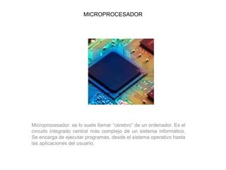 MICROPROCESADOR
Microprocesador: se lo suele llamar “cerebro” de un ordenador. Es el
circuito integrado central más complejo de un sistema informático.
Se encarga de ejecutar programas, desde el sistema operativo hasta
las aplicaciones del usuario.
 