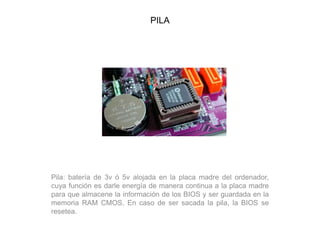 PILA
Pila: batería de 3v ó 5v alojada en la placa madre del ordenador,
cuya función es darle energía de manera continua a la placa madre
para que almacene la información de los BIOS y ser guardada en la
memoria RAM CMOS. En caso de ser sacada la pila, la BIOS se
resetea.
 