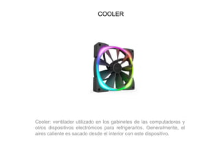 COOLER
Cooler: ventilador utilizado en los gabinetes de las computadoras y
otros dispositivos electrónicos para refrigerarlos. Generalmente, el
aires caliente es sacado desde el interior con este dispositivo.
 