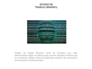 ESTADO DE
TRABAJO (BINARIO)
Estado de trabajo (Binario): serie de símbolos que, bajo
determinadas reglas, se utilizan para construir aquellos números que
se consideran válidos. Entre los diferentes sistemas de numeración
se encuentra el sistema binario.
 