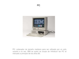 PC
PC: ordenador de tamaño mediano para ser utilizado por un solo
usuario a la vez. IBM es quien se ocupa de introducir las PC al
mercado a principio de los años 80,
 