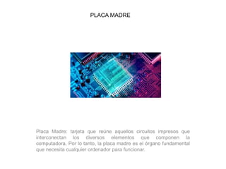 PLACA MADRE
Placa Madre: tarjeta que reúne aquellos circuitos impresos que
interconectan los diversos elementos que componen la
computadora. Por lo tanto, la placa madre es el órgano fundamental
que necesita cualquier ordenador para funcionar.
 