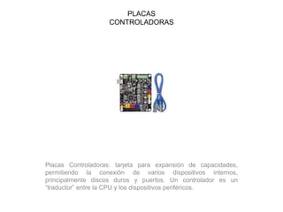 PLACAS
CONTROLADORAS
Placas Controladoras: tarjeta para expansión de capacidades,
permitiendo la conexión de varios dispositivos internos,
principalmente discos duros y puertos. Un controlador es un
“traductor” entre la CPU y los dispositivos periféricos.
 