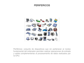 PERIFERICOS
Periféricos: conjunto de dispositivos que sin pertenecer al núcleo
fundamental del ordenador permiten realizar operaciones de entrada
y salida complementarias al procesamiento de datos realizados por
la CPU.
 