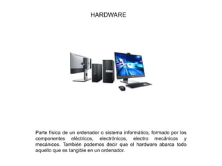 HARDWARE
Parte física de un ordenador o sistema informático, formado por los
componentes eléctricos, electrónicos, electro mecánicos y
mecánicos. También podemos decir que el hardware abarca todo
aquello que es tangible en un ordenador.
 