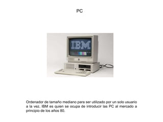 PC
Ordenador de tamaño mediano para ser utilizado por un solo usuario
a la vez. IBM es quien se ocupa de introducir las PC al mercado a
principio de los años 80.
 