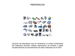 PERIFERICOS
Conjunto de dispositivos que sin pertenecer al núcleo fundamental
del ordenador permiten realizar operaciones de entrada y salida
complementarias al procesamiento de datos realizados por la CPU.
 