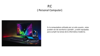 P.C
( Personal Computer)
Es la computadora utilizada por un solo usuario , estas
pueden ser de escritorio o portátil , y están equipadas
para cumplir las tareas de la informática moderna.
 