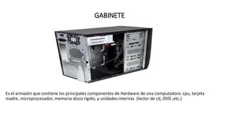 GABINETE
Es el armazón que contiene los principales componentes de Hardware de una computadora: cpu, tarjeta
madre, microprocesador, memoria disco rígido, y unidades internas (lector de cd, DVD ,etc.)
 