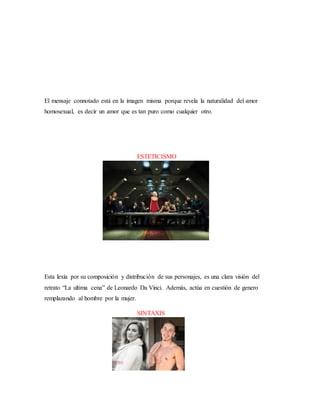El mensaje connotado está en la imagen misma porque revela la naturalidad del amor
homosexual, es decir un amor que es tan puro como cualquier otro.
ESTETICISMO
Esta lexía por su composición y distribución de sus personajes, es una clara visión del
retrato “La ultima cena” de Leonardo Da Vinci. Además, actúa en cuestión de genero
remplazando al hombre por la mujer.
SINTAXIS
 