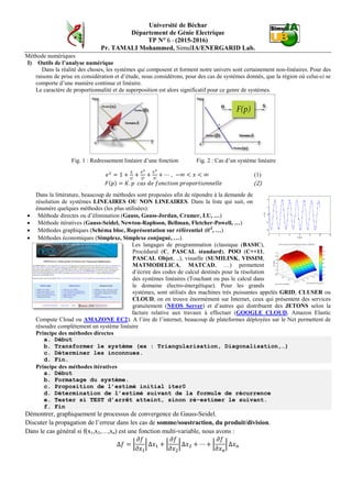Université de Béchar
Département de Génie Electrique
TP N° 6 - (2015-2016)
Pr. TAMALI Mohammed, SimulIA/ENERGARID Lab.
Méthode numériques
I) Outils de l’analyse numérique
Dans la réalité des choses, les systèmes qui composent et forment notre univers sont certainement non-linéaires. Pour des
raisons de prise en considération et d’étude, nous considérons, pour des cas de systèmes donnés, que la région où celui-ci se
comporte d’une manière continue et linéaire.
Le caractère de proportionnalité et de superposition est alors significatif pour ce genre de systèmes.
Fig. 1 : Redressement linéaire d’une fonction Fig. 2 : Cas d’un système linéaire
𝑒 𝑥
= 1 +
𝑥
1!
+
𝑥2
2!
+
𝑥3
3!
+ ⋯ , −∞ < 𝑥 < ∞ (1)
𝐹(𝑝) = 𝐾. 𝑝 𝑐𝑎𝑠 𝑑𝑒 𝑓𝑜𝑛𝑐𝑡𝑖𝑜𝑛 𝑝𝑟𝑜𝑝𝑜𝑟𝑡𝑖𝑜𝑛𝑛𝑒𝑙𝑙𝑒 (2)
Dans la littérature, beaucoup de méthodes sont proposées afin de répondre à la demande de
résolution de systèmes LINEAIRES OU NON LINEAIRES. Dans la liste qui suit, on
énumère quelques méthodes (les plus utilisées).
• Méthode directes ou d’élimination (Gauss, Gauss-Jordan, Cramer, LU, …)
• Méthode itératives (Gauss-Seidel, Newton-Raphson, Bellman, Fletcher-Powell, …)
• Méthodes graphiques (Schéma bloc, Représentation sur référentiel R 2
, …)
• Méthodes économiques (Simplexe, Simplexe conjugué, …).
Les langages de programmation (classique (BASIC),
Procédural (C, PASCAL standard), POO (C++11,
PASCAL Objet, ..), visuelle (SUMILINK, VISSIM,
MATMODELICA, MATCAD, …) permettent
d’écrire des codes de calcul destinés pour la résolution
des systèmes linéaires (Touchant ou pas le calcul dans
le domaine électro-énergétique). Pour les grands
systèmes, sont utilisés des machines très puissantes appelés GRID, CLUSER ou
CLOUD, on en trouve énormément sur Internet, ceux qui présentent des services
gratuitement (NEOS Server) et d’autres qui distribuent des JETONS selon la
facture relative aux travaux à effectuer (GOOGLE CLOUD, Amazon Elastic
Compute Cloud ou AMAZONE EC2). A l’ère de l’internet, beaucoup de plateformes déployées sur le Net permettent de
résoudre complètement un système linéaire
Principe des méthodes directes
a. Début
b. Transformer le système (ex : Triangularisation, Diagonalisation,…)
c. Déterminer les inconnues.
d. Fin.
Principe des méthodes itératives
a. Début
b. Formatage du système.
c. Proposition de l’estimé initial iter0
d. Détermination de l’estimé suivant de la formule de récurrence
e. Tester si TEST d’arrêt atteint, sinon ré-estimer le suivant.
f. Fin
Démontrer, graphiquement le processus de convergence de Gauss-Seidel.
Discuter la propagation de l’erreur dans les cas de somme/soustraction, du produit/division.
Dans le cas général si f(x1,x2,…,xn) est une fonction multi-variable, nous avons :
∆𝑓 = �
𝜕𝑓
𝜕𝑥1
� ∆𝑥1 + �
𝜕𝑓
𝜕𝑥2
� ∆𝑥2 + ⋯ + �
𝜕𝑓
𝜕𝑥 𝑛
� ∆𝑥 𝑛
 