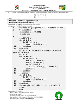 Université de Béchar
Département de Génie Electrique
TP N° 6 - (2015-2016)
Pr. TAMALI Mohammed, SimulIA/ENERGARID Lab.
II) Utiliser l’algorithme de GAUSS pour écrire un code programme en fortran qui calculera l’exemple suivant :
Idée :
Précision : mesure la reproductibilité
Exactitude : mesure de l’erreur
Algorithme de GAUSS sans pivotation de ligne ni de colonnes
Le programme FORTRAN suivant la méthode
c Exemple de programme d’élimination Gauss
c Déclarations
dimension a(100,101)
double som
c
read(*,*) n
do 11 i=1,n
do 12 j=1,n+1
read(*,e13.6) a(i,j)
12 continue
11 continue
print *,'élimination standard de Gauss
sans pivotation'
print *
do 13 k=1,n-1
do 14 i=k+1,n
som = a(i,k)/a(k,k)
a(i,k) = a(i,n+1)
do 15 j=k+1,n
a(i,j) = a(i,j) – som*a(k,j)
15 continue
14 continue
13 continue
do 16 i=1,n
do 17 j=1,n
print 18,i,j,a(i,j)
17 continue
16 continue
18 format (1x,'a(',i2,',',i2,') =',e13.6)
stop
end
Comment peut-on corriger :
- Sous OCTAVE, résoudre le système linéaire.
- Les erreurs de calcul
- La manipulation de matrice des coefficients VIDE
- Que peut être la différence avec l’algorithme GAUSS-SEIDEL.
- Présentation de la méthode Newton-Raphson.
 