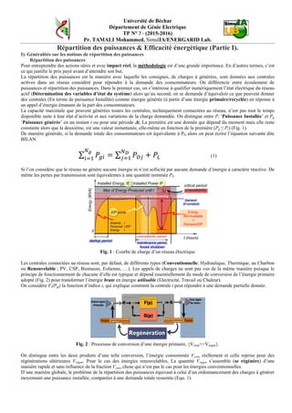 Université de Béchar
Département de Génie Electrique
TP N° 7 - (2015-2016)
Pr. TAMALI Mohammed, SimulIA/ENERGARID Lab.
Répartition des puissances & Efficacité énergétique (Partie I).
I). Généralités sur les notions de répartition des puissances
Répartition des puissances
Pour entreprendre des actions sûres et avec impact réel, la méthodologie est d’une grande importance. En d’autres termes, c’est
ce qui justifie le prix payé avant d’atteindre son but.
La répartition des puissances est la manière avec laquelle les consignes, de charges à générées, sont données aux centrales
actives dans un réseau considéré pour répondre à la demande des consommateurs. On différencie entre écoulement de
puissances et répartition des puissances. Dans le premier cas, on s’intéresse à qualifier numériquement l’état électrique du réseau
actif (Détermination des variables d’état du système) alors qu’au second, on se demande d’équivaloir ce que peuvent donner
des centrales (En terme de puissance Installée) comme énergie générée (à partir d’une énergie primaire/recyclée) en réponse à
un appel d’énergie émanant de la part des consommateurs.
La capacité maximale que peuvent générées toutes les centrales, techniquement connectées au réseau, n’est pas tout le temps
disponible suite à leur état d’activité et aux variations de la charge demandée. On distingue entre Pi ‘Puissance Installée’ et Pg
‘Puissance générée’ en un instant t ou pour une période ∆t, La première est une donnée qui dépend du moment mais elle reste
constante alors que la deuxième, est une valeur instantanée, elle-même en fonction de la première (Pg ≤ Pi) (Fig. 1).
De manière générale, si la demande totale des consommateurs est équivalente à PD alors on peut écrire l’équation suivante dite
BILAN.
∑ 𝑃𝑔𝑖 = ∑ 𝑃 𝐷𝑗
𝑁 𝐷
𝑗=1
𝑁 𝑔
𝑖=1
+ 𝑃𝐿 (1)
Si l’on considère que le réseau ne génère aucune énergie ni n’est sollicité par aucune demande d’énergie à caractère réactive. De
même les pertes par transmission sont équivalentes à une quantité nommée PL.
Fig. 1 : Courbe de charge d’un réseau électrique
Les centrales connectées au réseau sont, par défaut, de différents types (Conventionnelle; Hydraulique, Thermique, au Charbon
ou Renouvelable ; PV, CSP, Biomasse, Eolienne, …). Les appels de charges ne sont pas vus de la même manière puisque le
principe de fonctionnement de chacune d’elle est typique et dépend essentiellement du mode de conversion de l’énergie primaire
adopté (Fig. 2) pour transformer l’énergie brute en énergie utilisable (Electricité, Travail ou Chaleur).
On considère Fi(Pgi) la fonction d’indice i, qui explique comment la centrale i peut répondre à une demande partielle donnée.
Fig. 2 : Processus de conversion d’une énergie primaire, {Vcons<<Vregen}.
On distingue entre les deux produits d’une telle conversion, l’énergie consommée Vcons réellement et celle reprise pour des
régénérations ultérieures Vregen. Pour le cas des énergies renouvelables, La quantité Vregen s’assemble (se régénère) d’une
manière rapide et sans influence de la fraction Vcons chose qui n’est pas le cas pour les énergies conventionnelles.
D’une manière globale, le problème de la répartition des puissances équivaut à celui d’un ordonnancement des charges à générer
moyennant une puissance installée, comparées à une demande totale ressentie (Equ. 1).
 