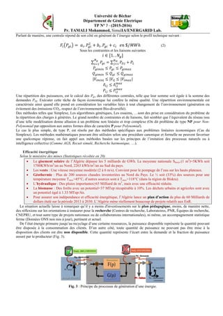 Université de Béchar
Département de Génie Electrique
TP N° 7 - (2015-2016)
Pr. TAMALI Mohammed, SimulIA/ENERGARID Lab.
Parlant de manière, une centrale répond de son côté en générant de l’énergie selon le profil technique suivant :
𝐹𝑖�𝑃𝑔𝑖� = 𝑎𝑖. 𝑃𝑔𝑖
2
+ 𝑏𝑖. 𝑃𝑔𝑖 + 𝑐𝑖 𝑒𝑛 $/𝑀𝑊ℎ (2)
Sous les contraintes et les liaisons suivantes
𝑖 ∈ [1. . 𝑁𝑔]
∑ 𝑃𝑔𝑖 = ∑ 𝑃 𝐷𝑗
𝑁 𝐷
𝑗=1
𝑁 𝑔
𝑖=1
+ 𝑃𝐿
𝑃𝑔𝑖𝑚𝑖𝑛 ≤ 𝑃𝑔𝑖 ≤ 𝑃𝑔𝑖𝑚𝑎𝑥
𝑄 𝑔𝑖𝑚𝑖𝑛 ≤ 𝑄 𝑔𝑖 ≤ 𝑄 𝑔𝑖𝑚𝑎𝑥
|𝑉𝑖𝑚𝑖𝑛| ≤ |𝑉𝑖| ≤ |𝑉𝑖𝑚𝑎𝑥|
𝛿𝑖𝑗 ≤ 𝛿𝑖𝑗
𝑚𝑎𝑥
𝑃𝑖𝑗 ≤ 𝑃𝑖𝑗
𝑚𝑎𝑥
Une répartition des puissances, est le calcul des Pgi, des différentes centrales, telle que leur somme soit égale à la somme des
demandes PDj. Exécuter cette tâche de façon économique lui confère la même qualité. Une répartition environnementale est
caractérisée ainsi quand elle prend en considération les variables liées à tout changement de l’environnement (génération ou
évitement des émissions CO2, respect de l’environnement Bio-diversifié).
Des méthodes telles que Simplexe, Les algorithmes génétiques, Les essaims, …sont des prise en considération du problème de
la répartition des charges à générées. Le grand nombre de contraintes et de liaisons, fait sembler que l’équivalent du réseau issu
d’une telle modélisation donne allusion à un problème non linéaire et trop complexe (On dit problème de type NP pour Non-
Polynomial par opposition aux autres formes dites de caractère P pour Polynomial).
Le cas le plus simple, de type P, est résolu par des méthodes spécifiques aux problèmes linéaires économiques (Cas du
Simplexe). Les méthodes mathématiques pouvant être utilisées selon une procédure canonique et formelle ne peuvent favoriser
une quelconque réponse, on fait appel aux méthodes basées sur les principes de l’imitation des processus naturels ou à
intelligence collective (Comme AGS, Recuit simulé, Recherche harmonique, …).
Efficacité énergétique
Selon le ministère des mines (Statistiques récoltée en 20)
• Le gisement solaire de l’Algérie dépasse les 5 milliards de GWh. La moyenne nationale Shoriz.(1 m2
)=5KWh soit
1700KWh/m2
/an au Nord, 2263 kWh/m2
/an au Sud du pays.
• Les vents : Une vitesse moyenne modérée (2 à 6 m/s). Convient pour le pompage de l’eau sur les hauts plateaux.
• Géothermie : Plus de 200 sources chaudes inventoriées au Nord du Pays. Le ⅓ soit (33%) des sources pour une
température moyenne Tmoy>45°C, d’autres sources sont à Tmoy>118°C (dans la région de Biskra).
• L’hydraulique : Des pluies importantes≥65 Milliard de m3
, mais avec une efficacité réduite.
• La biomasse : Des forêts avec un potentiel=37 MTep récupérable à 10%. Les déchets urbains et agricoles sont avec
un potentiel égal à 1.33 MTep/An.
• Pour assurer son indépendance et efficacité énergétique, l’Algérie lance un plan d’action de plus de 60 Milliards de
dollars étalé sur la période 2013 à 2030. L’Algérie mène réellement beaucoup de projets relatifs aux EnR.
La situation actuelle laisse à remarquer qu’il y a moins d'investissements sur le plan pédagogique, moins, de manière nette,
des réflexions sur les orientations à instaurer pour la recherche (Centres de recherche, Laboratoires, PNR, Équipes de recherche,
CNEPRU, et tout autre type de projets nationaux ou de collaborations internationales), ni même, un accompagnement statistique
ferme (Données ONS non mis à jour), pertinent et actuel.
De l’état énergie primaire jusqu’au recyclage d’une certaine ressources, la puissance disponible représente la quantité pouvant
être disposée à la consommation des clients. D’un autre côté, toute quantité de puissance ne pouvant pas être mise à la
disposition des clients est dite non disponible. Cette quantité représente l’écart entre la demande et la fraction de puissance
assuré par le producteur (Fig. 3).
Fig. 3 : Principe du processus de génération d’une énergie.
 