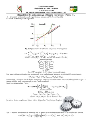 Université de Béchar
Département de Génie Electrique
TP N° 8 - (2015-2016)
Pr. TAMALI Mohammed, SimulIA/ENERGARID Lab.
Répartition des puissances & Efficacité énergétique (Partie II).
I) Généralités sur les notions de la répartition des puissances (PD : Power Dispatch).
Le modèle mathématique de la répartition
Fig. 1 : Approximation de la fonction coût par une droite tangente α
𝐹 = � 𝐹𝑖�𝑃𝑔𝑖�
𝑁 𝑔
𝑖=1
= � 𝑎𝑖. 𝑃𝑔𝑖
2
+ 𝑏𝑖. 𝑃𝑔𝑖 + 𝑐𝑖
𝑁 𝑔
𝑖=1
𝑒𝑛 $/𝑀𝑊ℎ
𝑀𝑖𝑛{𝐹} = 𝑀𝑖𝑛 �∑ 𝐹𝑖�𝑃𝑔𝑖�
𝑁 𝑔
𝑖=1 � 𝑒𝑛 $/𝑀𝑊ℎ, avec 𝑖 ∈ [1. . 𝑁𝑔]
Sous les contraintes
∑ 𝑃𝑔𝑖 = ∑ 𝑃𝐷𝑗
𝑁 𝐷
𝑗=1
𝑁 𝑔
𝑖=1
+ 𝑃𝐿
𝑃𝑔𝑖𝑚𝑖𝑛 ≤ 𝑃𝑔𝑖 ≤ 𝑃𝑔𝑖𝑚𝑎𝑥
𝑄 𝑔𝑖𝑚𝑖𝑛 ≤ 𝑄 𝑔𝑖 ≤ 𝑄 𝑔𝑖𝑚𝑎𝑥
|𝑉𝑖𝑚𝑖𝑛| ≤ |𝑉𝑖| ≤ |𝑉𝑖𝑚𝑎𝑥|
𝛿𝑖𝑗 ≤ 𝛿𝑖𝑗
𝑚𝑎𝑥
𝑃𝑖𝑗 ≤ 𝑃𝑖𝑗
𝑚𝑎𝑥
, avec 𝑖, 𝑗 ∈ [1. . 𝑁], N étant le nombre de nœuds.
Pour une première approximation nous remplaçons la forme quadratique par la tangente au point choisi A, nous obtenons :
F(Pgi+PgA)=F(PgA)+[dF(Pg)/dPg]Pgi=PgA*(Pgi-PgA)+Ω(PgA),
le terme Ω(PgA) est appelé reste de Taylor et est presque nul puisqu’il contient tout les dérivées d’ordre supérieur ou égal à 2
chacune multiplié par le coefficient (1/n!) n étant l’ordre du monôme.
Donc, le système précédent s’écrira :
Min(F)=𝑴𝒊𝒏 �∑ ��
𝒅𝑭 𝒊(𝑷 𝒈𝒊)
𝒅𝑷 𝒈𝒊
��
𝑷 𝒈𝑨
∗ �𝑷 𝒈𝒊 − 𝑷 𝒈𝑨� + 𝑭(𝑷 𝒈𝑨)�
𝑵 𝒈
𝒊=𝟏
�
Sous les contraintes
∑ 𝑃𝑔𝑖 = ∑ 𝑃𝐷𝑗
𝑁 𝐷
𝑗=1
𝑁 𝑔
𝑖=1
+ 𝑃𝐿
𝑃𝑔𝑖𝑚𝑖𝑛 − 𝑃𝑔𝐴 ≤ 𝑃𝑔𝑖 − 𝑃𝑔𝐴 ≤ 𝑃𝑔𝑖𝑚𝑎𝑥 − 𝑃𝑔𝐴
𝑄 𝑔𝑖𝑚𝑖𝑛 − 𝑄 𝑔𝐴 ≤ 𝑄 𝑔𝑖 − 𝑄 𝑔𝐴 ≤ 𝑄 𝑔𝑖𝑚𝑎𝑥 − 𝑄 𝑔𝐴
Le système devient complètement linéaire et de ce fait passible d’être résolu par Simplexe.
NB : La première approximation de la fonction coût est donnée par le développement de degré 01 de l’écriture de la fonction
𝐹�∆𝑃𝑔𝑖
0
� = 𝐹�𝑃𝑔𝑖�| 𝑃 𝑔𝑖
0 + �
1
1!
𝜕𝐹
𝜕𝑃𝑔𝑖
| 𝑃 𝑔𝑖
0 � ∗ ∆𝑃𝑔𝑖
0
+ ⋯ + 𝑂�∆𝑃𝑔𝑖
0
� 𝑎𝑣𝑒𝑐 ∆𝑃𝑔𝑖
0
= (𝑃𝑔𝑖 − 𝑃𝑔𝑖
0
)
 