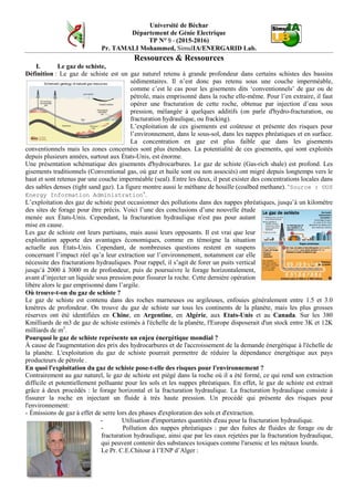 Université de Béchar
Département de Génie Electrique
TP N° 9 - (2015-2016)
Pr. TAMALI Mohammed, SimulIA/ENERGARID Lab.
Ressources & Ressources
I. Le gaz de schiste,
Définition : Le gaz de schiste est un gaz naturel retenu à grande profondeur dans certains schistes des bassins
sédimentaires. Il n’est donc pas retenu sous une couche imperméable,
comme c’est le cas pour les gisements dits ‘conventionnels’ de gaz ou de
pétrole, mais emprisonné dans la roche elle-même. Pour l’en extraire, il faut
opérer une fracturation de cette roche, obtenue par injection d’eau sous
pression, mélangée à quelques additifs (on parle d'hydro-fracturation, ou
fracturation hydraulique, ou fracking).
L’exploitation de ces gisements est coûteuse et présente des risques pour
l’environnement, dans le sous-sol, dans les nappes phréatiques et en surface.
La concentration en gaz est plus faible que dans les gisements
conventionnels mais les zones concernées sont plus étendues. La potentialité de ces gisements, qui sont exploités
depuis plusieurs années, surtout aux États-Unis, est énorme.
Une présentation schématique des gisements d'hydrocarbures. Le gaz de schiste (Gas-rich shale) est profond. Les
gisements traditionnels (Conventional gas, où gaz et huile sont ou non associés) ont migré depuis longtemps vers le
haut et sont retenus par une couche imperméable (seal). Entre les deux, il peut exister des concentrations locales dans
des sables denses (tight sand gaz). La figure montre aussi le méthane de houille (coalbed methane). ‘Source : ©US
Energy Information Administration’.
L’exploitation des gaz de schiste peut occasionner des pollutions dans des nappes phréatiques, jusqu’à un kilomètre
des sites de forage pour être précis. Voici l’une des conclusions d’une nouvelle étude
menée aux États-Unis. Cependant, la fracturation hydraulique n'est pas pour autant
mise en cause.
Les gaz de schiste ont leurs partisans, mais aussi leurs opposants. Il est vrai que leur
exploitation apporte des avantages économiques, comme en témoigne la situation
actuelle aux États-Unis. Cependant, de nombreuses questions restent en suspens
concernant l’impact réel qu’a leur extraction sur l’environnement, notamment car elle
nécessite des fracturations hydrauliques. Pour rappel, il s’agit de forer un puits vertical
jusqu’à 2000 à 3000 m de profondeur, puis de poursuivre le forage horizontalement,
avant d’injecter un liquide sous pression pour fissurer la roche. Cette dernière opération
libère alors le gaz emprisonné dans l’argile.
Où trouve-t-on du gaz de schiste ?
Le gaz de schiste est contenu dans des roches marneuses ou argileuses, enfouies généralement entre 1.5 et 3.0
kmètres de profondeur. On trouve du gaz de schiste sur tous les continents de la planète, mais les plus grosses
réserves ont été identifiées en Chine, en Argentine, en Algérie, aux Etats-Unis et au Canada. Sur les 380
Kmilliards de m3 de gaz de schiste estimés à l'échelle de la planète, l'Europe disposerait d'un stock entre 3K et 12K
milliards de m3
.
Pourquoi le gaz de schiste représente un enjeu énergétique mondial ?
À cause de l'augmentation des prix des hydrocarbures et de l'accroissement de la demande énergétique à l'échelle de
la planète. L'exploitation du gaz de schiste pourrait permettre de réduire la dépendance énergétique aux pays
producteurs de pétrole .
En quoi l'exploitation du gaz de schiste pose-t-elle des risques pour l'environnement ?
Contrairement au gaz naturel, le gaz de schiste est piégé dans la roche où il a été formé, ce qui rend son extraction
difficile et potentiellement polluante pour les sols et les nappes phréatiques. En effet, le gaz de schiste est extrait
grâce à deux procédés : le forage horizontal et la fracturation hydraulique. La fracturation hydraulique consiste à
fissurer la roche en injectant un fluide à très haute pression. Un procédé qui présente des risques pour
l'environnement:
- Émissions de gaz à effet de serre lors des phases d'exploration des sols et d'extraction.
- Utilisation d'importantes quantités d'eau pour la fracturation hydraulique.
- Pollution des nappes phréatiques : par des fuites de fluides de forage ou de
fracturation hydraulique, ainsi que par les eaux rejetées par la fracturation hydraulique,
qui peuvent contenir des substances toxiques comme l'arsenic et les métaux lourds.
Le Pr. C.E.Chitour à l’ENP d’Alger :
 