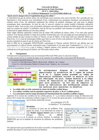 Université de Béchar
Département de Génie Electrique
TP N° 9 - (2015-2016)
Pr. TAMALI Mohammed, SimulIA/ENERGARID Lab.
‘Quels sont les dangers liés à l’exploitation du gaz de schiste ?
L’exploitation du gaz de schiste utilise une technologie assez ancienne mais aussi nouvelle. On y procède par une
fracturation à forte pression avec énormément d’eau, contrairement aux gisements classiques conventionnels qui
utilisent moins d’eau. On administre également des milliers de produits chimiques qui sont pour la plupart
aromatiques donc cancérigènes. En plus de cela, le sous-sol contient un certain nombre d’éléments radioactifs
comme le radon. Tous ces gaz, tous ces produits chimiques sont utilisés pour drainer les bulles de gaz qui se trouvent
entre les couches de schistes. La pollution vient du fait que ces produits vont remonter en surface mais en passant
d’abord par la nappe albienne qui sera donc polluée.
Notre nappe albienne algérienne contient tout de même 45K milliards de mètres cubes. C’est notre plus grande
richesse. Il ne faut pas prendre le risque de la polluer d’autant plus que c’est une nappe que nous partageons avec un
certain nombre de pays comme la Lybie, la Tunisie, un peu le Maroc. Il faut donc faire très attention. Même aux
États-Unis, il n’y a pas de technologies fiables pour faire en sorte d’éviter cette pollution. D’ailleurs, de plus en plus
de gens remettent en cause le gaz de schiste aux États-Unis.
Pour le PDG de la Compagnie SONATRASH, contredisant le Premier ministre SELLAL qui affirma que son
gouvernement n’a délivré aucune autorisation pour l’exploitation (c’est juste pour l’exploration) [Le Matin.dz du
18/01/2015 07:21:00] il n’y a rien à évaluer, l’Algérie dispose d’un potentiel national récupérable de 21.000
milliards de m3 de gaz de gaz de Schiste, soit 740 tonnes mètres cubes.
II. Manipulation
Utilisation de la programmation sous environnement Microsoft Office pour le calcul des réseaux.
Le code suivant renvoie le nombre de lignes et de colonnes d’un tableau dans le document MS Word actif.
Sub CompterLignesEtColonnes()
Debug.Print ActiveDocument.Tables(1).Rows.Count 'Nombre de lignes
Debug.Print ActiveDocument.Tables(1).Columns.Count 'Nombre de colonnes
End Sub
Soit le cas du problème suivant :
Un entrepreneur dispose de 4 machines se
répartissant la production de 3 types de pièces
A, B et C. Chaque pièce possède un temps de
fabrication différent suivant la machine où elle
est fabriquée. De plus, chaque machine a un temps
limite de fabrication au dessus duquel elle ne
peut plus produire. Le but est de répartir au
mieux la fabrication des différentes pièces sur
les machines pour maximiser le bénéfice.
• La cellule cible est celle contenant la valeur du bénéfice (cellule bleue).
• Les cellules variables sont les quantités respectives de pièce A, B et C (cellules grises).
• Les contraintes sont les temps maximum de fonctionnement des machines (cellules rouges).
Appelons X le vecteur des variables (ici les cellules grises), A = aij la matrice donnant le temps de fabrication des
pièces, B le vecteur des contraintes (cellules rouges) et C le vecteur des gains par pièce. Le problème peut se mettre
sous la forme matricielle suivant:
Les contraintes A.X ≤B
Le bénéfice CT
.X à maximiser
Résolution
La résolution ne pose pas de problème. Pour
gagner du temps, il est intéressant de cocher la
case Modèle supposé linéaire dans la boîte de
dialogue Options du solveur
[Données|Solveur]. Il permet au solveur d'utiliser la méthode du
SIMPLEXE qui est la méthode de résolution de référence des problèmes
linéaires.
On s'aperçoit alors que la production de la pièce est inutile. L'entrepreneur doit revoir son plan de production s'il veut
produire des pièces C tout en maximisant son bénéfice.
 