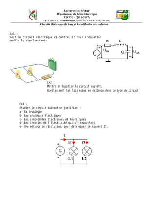 Université de Béchar
Département de Génie Electrique
TD N°1 - (2016-2017)
Pr. TAMALI Mohammed, SimulIA/ENERGARID Lab.
Circuits électriques de base et les méthodes de résolution
Ex1 :
Soit le circuit électrique ci-contre, Ecriver l'équation
modèle le représentant.
Ex2:
Mettreenéquationlecircuitsuivant.
Quellessontlesloismisesenévidencedanscetypedecircuit
Ex3 :
Etudier le circuit suivant en justifiant :
a- Sa topologie
b- Les grandeurs électriques
c- Les composantes électriques et leurs types
d- Les théories de l'électricité qui s'y rapportent
e- Une méthode de résolution, pour déterminer le courant I1.
 