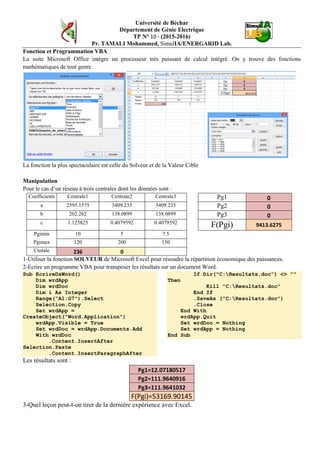 Université de Béchar
Département de Génie Electrique
TP N° 10 - (2015-2016)
Pr. TAMALI Mohammed, SimulIA/ENERGARID Lab.
Fonction et Programmation VBA
La suite Microsoft Office intègre un processeur très puissant de calcul intégré. On y trouve des fonctions
mathématiques de tout genre.
La fonction la plus spectaculaire est celle du Solveur et de la Valeur Cible
Manipulation
Pour le cas d’un réseau à trois centrales dont les données sont :
Coefficients Centrale1 Centrale2 Centrale3 Pg1 0
a 2595.1575 3409.235 3409.235 Pg2 0
b 202.262 138.0899 138.0899 Pg3 0
c 1.125825 0.4079592 0.4079592
F(Pgi) 9413.6275
Pgimin 10 5 7.5
Pgimax 120 200 150
Ctotale 236 0
1-Utiliser la fonction SOLVEUR de Microsoft Excel pour résoudre la répartition économique des puissances.
2-Ecrire un programme VBA pour transposer les résultats sur un document Word.
Sub EcrireDsWord()
Dim wrdApp
Dim wrdDoc
Dim i As Integer
Range("A1:G7").Select
Selection.Copy
Set wrdApp =
CreateObject("Word.Application")
wrdApp.Visible = True
Set wrdDoc = wrdApp.Documents.Add
With wrdDoc
.Content.InsertAfter
Selection.Paste
.Content.InsertParagraphAfter
If Dir("C:Resultats.doc") <> ""
Then
Kill "C:Resultats.doc"
End If
.SaveAs ("C:Resultats.doc")
.Close
End With
wrdApp.Quit
Set wrdDoc = Nothing
Set wrdApp = Nothing
End Sub
Les résultats sont :
Pg1=12.07180517
Pg2=111.9640916
Pg3=111.9641032
F(Pgi)=53169.90145
3-Quel leçon peut-t-on tirer de la dernière expérience avec Excel.
 