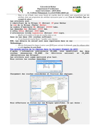 Université de Béchar
Département d’Architecture
Année Universitaire - (2015-2016)
Pr. TAMALI Mohammed, SimulIA/ENERGARID Lab
- Dans ce cas d’étude, nous avons besoin de couches dont les entités sont caractérisées par des
attributs, faite une proposition des attributs nécessaires pour ce cas (Nom de l’attribut, Type, un
exemple de valeur).
Les attributs sont
L’identifiant de la Wilaya ID (Entier) 08 pour Béchar
Le nom de la Wilaya (Texte) Béchar.
Le nombre d’habitants Nb (Entier) 450000 habs.
Les demandes Dem (Entier) 10000 dem.
L’offre Offre (Entier) 5000 habs.
L’attribution livrée LogtsLivre (Entier) 3553 logts.
- Quelle est le nombre et le type de couches dans ce cas.
Dans ce cas deux (02) couches suffisent.
- A-t-on besoin de couche Raster ? justifier votre réponse.
NON, Les détails du relief sont sans importance dans ce cas
Méthodologie :
- Décrire brièvement les étapes à suivre sous QGIS pour exécuter la demande, pour les wilayas citées
et enfin imprimer la carte finale.
Une grande partie de la réponse dans le document Element de QGIS.
D’après l’information préliminaire DZ_ADM, nous bénéficiant des deux
couches nécessaires DZ_ADM0 (le territoire national) et DZ_ADM1
(délimitations des Wilayas).
Les attributs sont comme mentionné plus haut.
Nous ouvrons les couches demandées ;
Chargement des couches considérées et finition des réglages.
Nous effectuons un filtre sur les Wilayas spécifiées. Ce qui donne :
 
