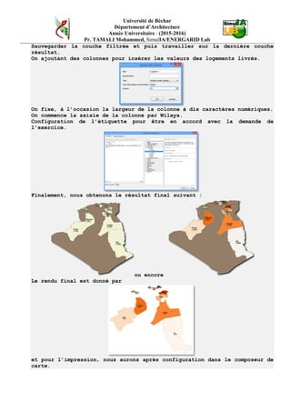 Université de Béchar
Département d’Architecture
Année Universitaire - (2015-2016)
Pr. TAMALI Mohammed, SimulIA/ENERGARID Lab
Sauvegarder la couche filtrée et puis travailler sur la dernière couche
résultat.
On ajoutant des colonnes pour insérer les valeurs des logements livrés.
On fixe, à l’occasion la largeur de la colonne à dix caractères numériques.
On commence la saisie de la colonne par Wilaya.
Configuration de l’étiquette pour être en accord avec la demande de
l’exercice.
Finalement, nous obtenons le résultat final suivant :
ou encore
Le rendu final est donné par
et pour l’impression, nous aurons après configuration dans le composeur de
carte.
 