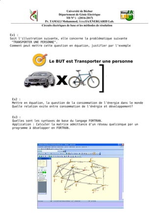 Université de Béchar
Département de Génie Electrique
TD N°1 - (2016-2017)
Pr. TAMALI Mohammed, SimulIA/ENERGARID Lab.
Circuits électriques de base et les méthodes de résolution
Ex1 :
Soit l'illustration suivante, elle concerne la problématique suivante
"TRANSPORTER UNE PERSONNE".
Comment peut mettre cette question en équation, justifier par l'exemple
Le BUT est Transporter une personne
Ex2 :
Mettre en équation, la question de la consommation de l'énergie dans le monde
Quelle relation exite entre consommation de l'énérgie et développement?
Ex3 :
Quelles sont les syntaxes de base du langage FORTRAN.
Application : Calculer la matrice admittance d'un réseau quelconque par un
programme à développer en FORTRAN.
 