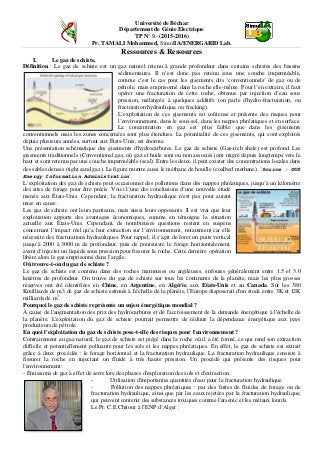 Université de Béchar
Département de Génie Electrique
TP N° 9 - (2015-2016)
Pr. TAMALI Mohammed, SimulIA/ENERGARID Lab.
Ressources & Ressources
I. Le gaz de schiste,
Définition : Le gaz de schiste est un gaz naturel retenu à grande profondeur dans certains schistes des bassins
sédimentaires. Il n’est donc pas retenu sous une couche imperméable,
comme c’est le cas pour les gisements dits ‘conventionnels’ de gaz ou de
pétrole, mais emprisonné dans la roche elle-même. Pour l’en extraire, il faut
opérer une fracturation de cette roche, obtenue par injection d’eau sous
pression, mélangée à quelques additifs (on parle d'hydro-fracturation, ou
fracturation hydraulique, ou fracking).
L’exploitation de ces gisements est coûteuse et présente des risques pour
l’environnement, dans le sous-sol, dans les nappes phréatiques et en surface.
La concentration en gaz est plus faible que dans les gisements
conventionnels mais les zones concernées sont plus étendues. La potentialité de ces gisements, qui sont exploités
depuis plusieurs années, surtout aux États-Unis, est énorme.
Une présentation schématique des gisements d'hydrocarbures. Le gaz de schiste (Gas-rich shale) est profond. Les
gisements traditionnels (Conventional gas, où gaz et huile sont ou non associés) ont migré depuis longtemps vers le
haut et sont retenus par une couche imperméable (seal). Entre les deux, il peut exister des concentrations locales dans
des sables denses (tight sand gaz). La figure montre aussi le méthane de houille (coalbed methane). ‘Source : ©US
Energy Information Administration’.
L’exploitation des gaz de schiste peut occasionner des pollutions dans des nappes phréatiques, jusqu’à un kilomètre
des sites de forage pour être précis. Voici l’une des conclusions d’une nouvelle étude
menée aux États-Unis. Cependant, la fracturation hydraulique n'est pas pour autant
mise en cause.
Les gaz de schiste ont leurs partisans, mais aussi leurs opposants. Il est vrai que leur
exploitation apporte des avantages économiques, comme en témoigne la situation
actuelle aux États-Unis. Cependant, de nombreuses questions restent en suspens
concernant l’impact réel qu’a leur extraction sur l’environnement, notamment car elle
nécessite des fracturations hydrauliques. Pour rappel, il s’agit de forer un puits vertical
jusqu’à 2000 à 3000 m de profondeur, puis de poursuivre le forage horizontalement,
avant d’injecter un liquide sous pression pour fissurer la roche. Cette dernière opération
libère alors le gaz emprisonné dans l’argile.
Où trouve-t-on du gaz de schiste ?
Le gaz de schiste est contenu dans des roches marneuses ou argileuses, enfouies généralement entre 1.5 et 3.0
kmètres de profondeur. On trouve du gaz de schiste sur tous les continents de la planète, mais les plus grosses
réserves ont été identifiées en Chine, en Argentine, en Algérie, aux Etats-Unis et au Canada. Sur les 380
Kmilliards de m3 de gaz de schiste estimés à l'échelle de la planète, l'Europe disposerait d'un stock entre 3K et 12K
milliards de m3
.
Pourquoi le gaz de schiste représente un enjeu énergétique mondial ?
À cause de l'augmentation des prix des hydrocarbures et de l'accroissement de la demande énergétique à l'échelle de
la planète. L'exploitation du gaz de schiste pourrait permettre de réduire la dépendance énergétique aux pays
producteurs de pétrole .
En quoi l'exploitation du gaz de schiste pose-t-elle des risques pour l'environnement ?
Contrairement au gaz naturel, le gaz de schiste est piégé dans la roche où il a été formé, ce qui rend son extraction
difficile et potentiellement polluante pour les sols et les nappes phréatiques. En effet, le gaz de schiste est extrait
grâce à deux procédés : le forage horizontal et la fracturation hydraulique. La fracturation hydraulique consiste à
fissurer la roche en injectant un fluide à très haute pression. Un procédé qui présente des risques pour
l'environnement:
- Émissions de gaz à effet de serre lors des phases d'exploration des sols et d'extraction.
- Utilisation d'importantes quantités d'eau pour la fracturation hydraulique.
- Pollution des nappes phréatiques : par des fuites de fluides de forage ou de
fracturation hydraulique, ainsi que par les eaux rejetées par la fracturation hydraulique,
qui peuvent contenir des substances toxiques comme l'arsenic et les métaux lourds.
Le Pr. C.E.Chitour à l’ENP d’Alger :
 