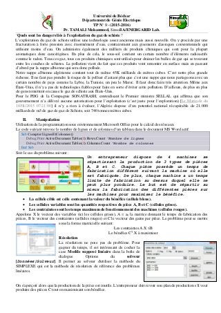 Université de Béchar
Département de Génie Electrique
TP N° 9 - (2015-2016)
Pr. TAMALI Mohammed, SimulIA/ENERGARID Lab.
‘Quels sont les dangers liés à l’exploitation du gaz de schiste ?
L’exploitation du gaz de schiste utilise une technologie assez ancienne mais aussi nouvelle. On y procède par une
fracturation à forte pression avec énormément d’eau, contrairement aux gisements classiques conventionnels qui
utilisent moins d’eau. On administre également des milliers de produits chimiques qui sont pour la plupart
aromatiques donc cancérigènes. En plus de cela, le sous-sol contient un certain nombre d’éléments radioactifs
comme le radon. Tous ces gaz, tous ces produits chimiques sont utilisés pour drainer les bulles de gaz qui se trouvent
entre les couches de schistes. La pollution vient du fait que ces produits vont remonter en surface mais en passant
d’abord par la nappe albienne qui sera donc polluée.
Notre nappe albienne algérienne contient tout de même 45K milliards de mètres cubes. C’est notre plus grande
richesse. Il ne faut pas prendre le risque de la polluer d’autant plus que c’est une nappe que nous partageons avec un
certain nombre de pays comme la Lybie, la Tunisie, un peu le Maroc. Il faut donc faire très attention. Même aux
États-Unis, il n’y a pas de technologies fiables pour faire en sorte d’éviter cette pollution. D’ailleurs, de plus en plus
de gens remettent en cause le gaz de schiste aux États-Unis.
Pour le PDG de la Compagnie SONATRASH, contredisant le Premier ministre SELLAL qui affirma que son
gouvernement n’a délivré aucune autorisation pour l’exploitation (c’est juste pour l’exploration) [Le Matin.dz du
18/01/2015 07:21:00] il n’y a rien à évaluer, l’Algérie dispose d’un potentiel national récupérable de 21.000
milliards de m3 de gaz de gaz de Schiste, soit 740 tonnes mètres cubes.
II. Manipulation
Utilisation de la programmation sous environnement Microsoft Office pour le calcul des réseaux.
Le code suivant renvoie le nombre de lignes et de colonnes d’un tableau dans le document MS Word actif.
Sub CompterLignesEtColonnes()
Debug.Print ActiveDocument.Tables(1).Rows.Count 'Nombre de lignes
Debug.Print ActiveDocument.Tables(1).Columns.Count 'Nombre de colonnes
End Sub
Soit le cas du problème suivant :
Un entrepreneur dispose de 4 machines se
répartissant la production de 3 types de pièces
A, B et C. Chaque pièce possède un temps de
fabrication différent suivant la machine où elle
est fabriquée. De plus, chaque machine a un temps
limite de fabrication au dessus duquel elle ne
peut plus produire. Le but est de répartir au
mieux la fabrication des différentes pièces sur
les machines pour maximiser le bénéfice.
• La cellule cible est celle contenant la valeur du bénéfice (cellule bleue).
• Les cellules variables sont les quantités respectives de pièce A, B et C (cellules grises).
• Les contraintes sont les temps maximum de fonctionnement des machines (cellules rouges).
Appelons X le vecteur des variables (ici les cellules grises), A = aij la matrice donnant le temps de fabrication des
pièces, B le vecteur des contraintes (cellules rouges) et C le vecteur des gains par pièce. Le problème peut se mettre
sous la forme matricielle suivant:
Les contraintes A.X ≤B
Le bénéfice CT
.X à maximiser
Résolution
La résolution ne pose pas de problème. Pour
gagner du temps, il est intéressant de cocher la
case Modèle supposé linéaire dans la boîte de
dialogue Options du solveur
[Données|Solveur]. Il permet au solveur d'utiliser la méthode du
SIMPLEXE qui est la méthode de résolution de référence des problèmes
linéaires.
On s'aperçoit alors que la production de la pièce est inutile. L'entrepreneur doit revoir son plan de production s'il veut
produire des pièces C tout en maximisant son bénéfice.
 